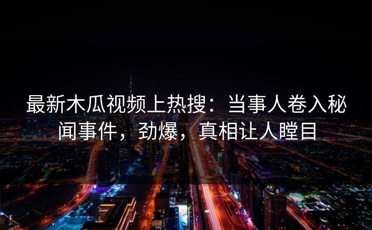 最新木瓜视频上热搜：当事人卷入秘闻事件，劲爆，真相让人瞠目
