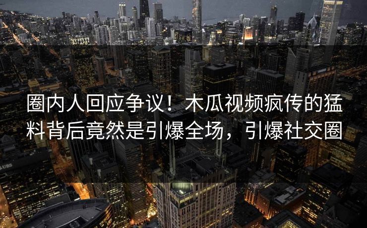 圈内人回应争议！木瓜视频疯传的猛料背后竟然是引爆全场，引爆社交圈