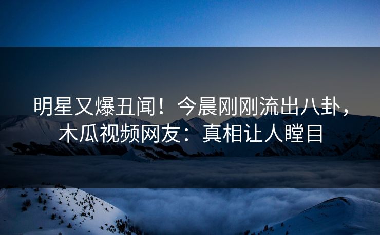 明星又爆丑闻！今晨刚刚流出八卦，木瓜视频网友：真相让人瞠目