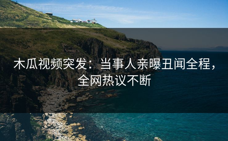 木瓜视频突发：当事人亲曝丑闻全程，全网热议不断
