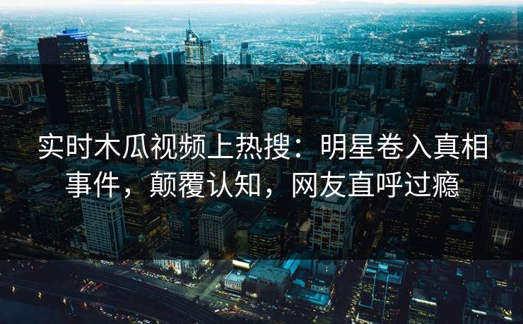 实时木瓜视频上热搜：明星卷入真相事件，颠覆认知，网友直呼过瘾