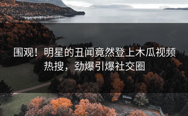 围观！明星的丑闻竟然登上木瓜视频热搜，劲爆引爆社交圈