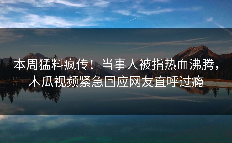 本周猛料疯传！当事人被指热血沸腾，木瓜视频紧急回应网友直呼过瘾