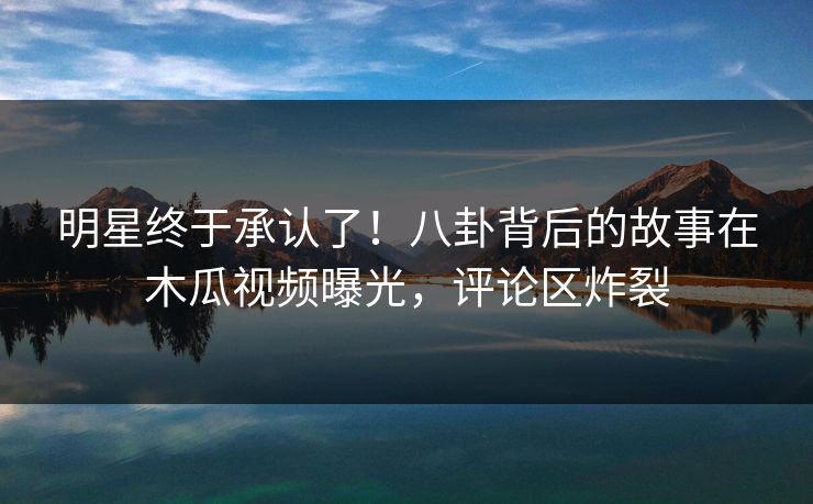 明星终于承认了！八卦背后的故事在木瓜视频曝光，评论区炸裂