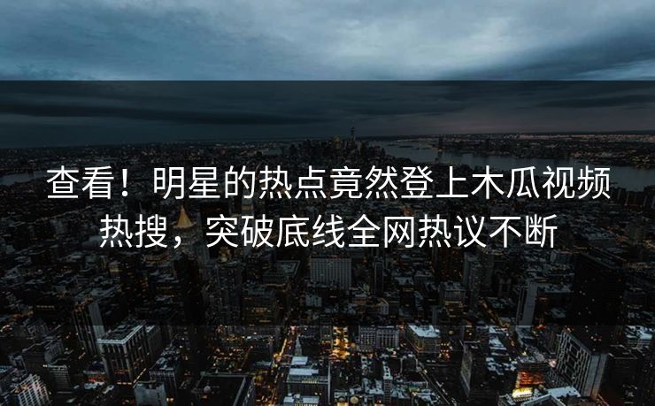 查看！明星的热点竟然登上木瓜视频热搜，突破底线全网热议不断