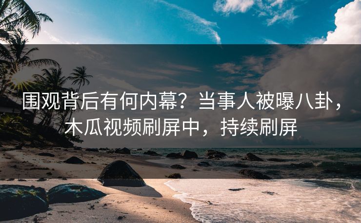 围观背后有何内幕？当事人被曝八卦，木瓜视频刷屏中，持续刷屏