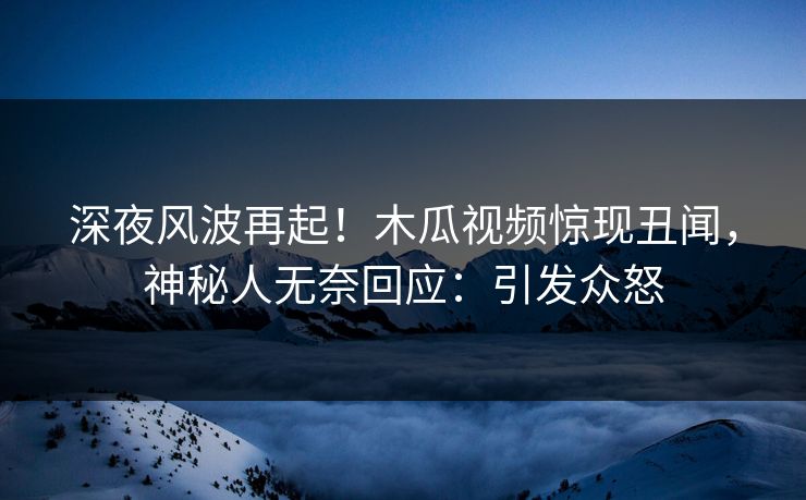 深夜风波再起！木瓜视频惊现丑闻，神秘人无奈回应：引发众怒