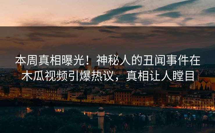 本周真相曝光！神秘人的丑闻事件在木瓜视频引爆热议，真相让人瞠目