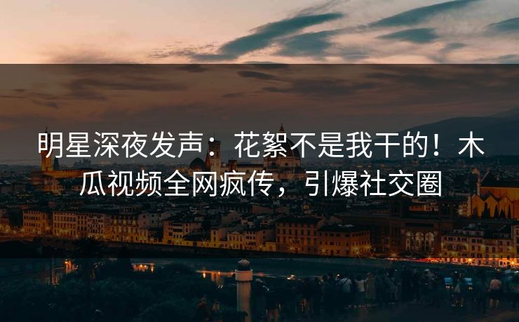明星深夜发声：花絮不是我干的！木瓜视频全网疯传，引爆社交圈
