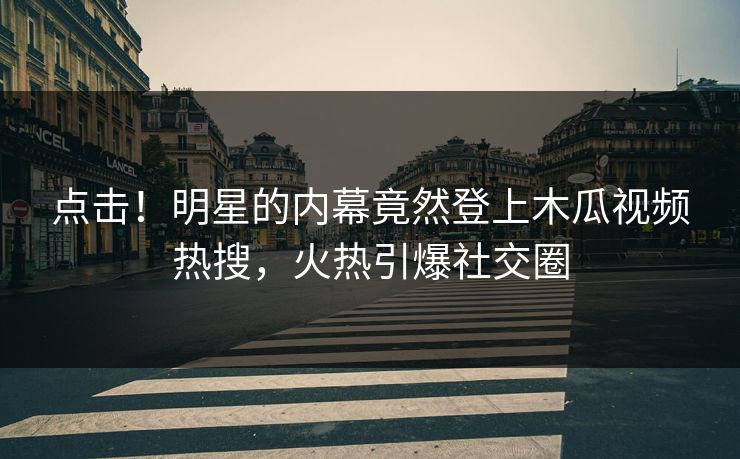 点击！明星的内幕竟然登上木瓜视频热搜，火热引爆社交圈