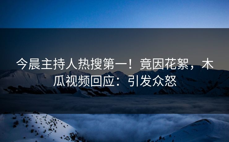 今晨主持人热搜第一！竟因花絮，木瓜视频回应：引发众怒