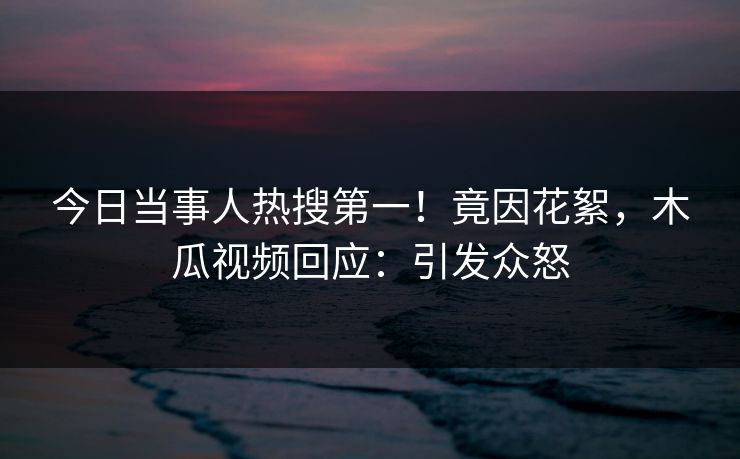 今日当事人热搜第一！竟因花絮，木瓜视频回应：引发众怒