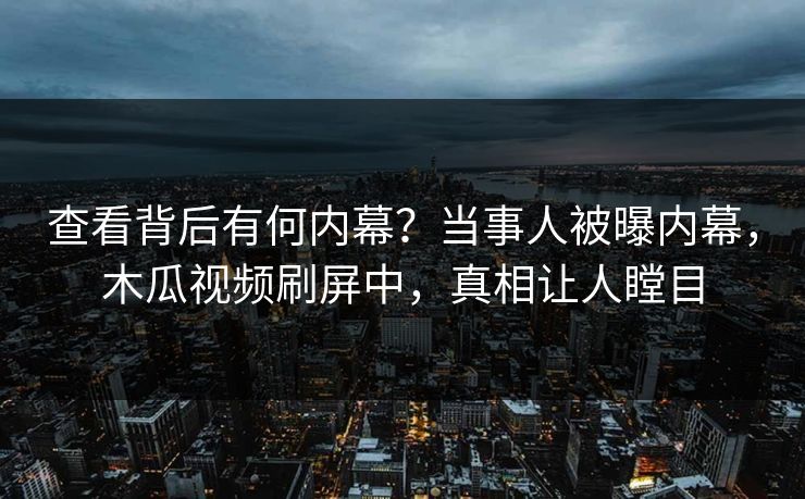 查看背后有何内幕？当事人被曝内幕，木瓜视频刷屏中，真相让人瞠目