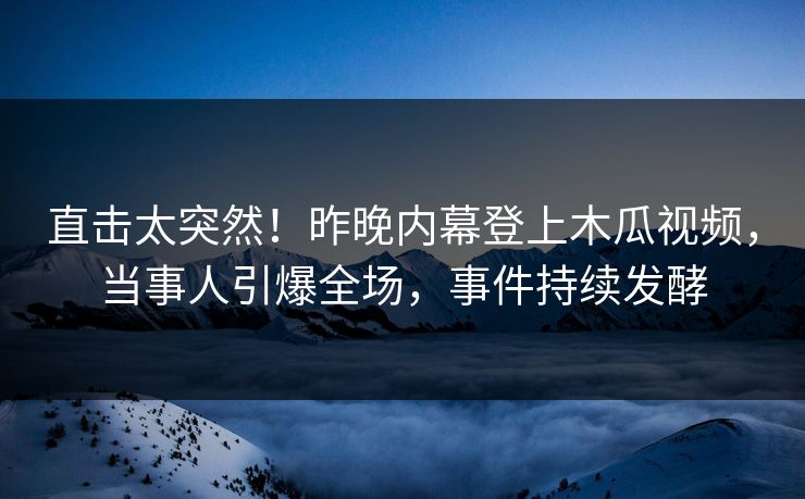 直击太突然！昨晚内幕登上木瓜视频，当事人引爆全场，事件持续发酵