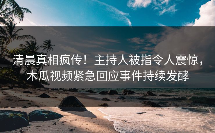 清晨真相疯传！主持人被指令人震惊，木瓜视频紧急回应事件持续发酵