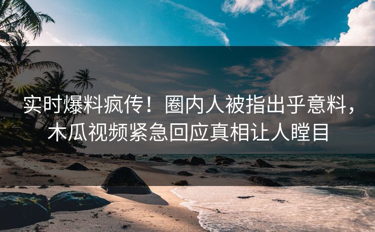 实时爆料疯传！圈内人被指出乎意料，木瓜视频紧急回应真相让人瞠目