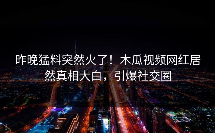 昨晚猛料突然火了！木瓜视频网红居然真相大白，引爆社交圈