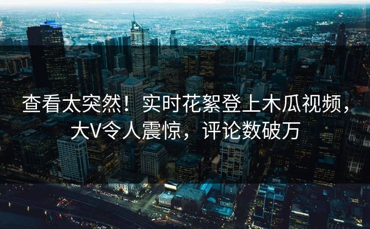查看太突然！实时花絮登上木瓜视频，大V令人震惊，评论数破万