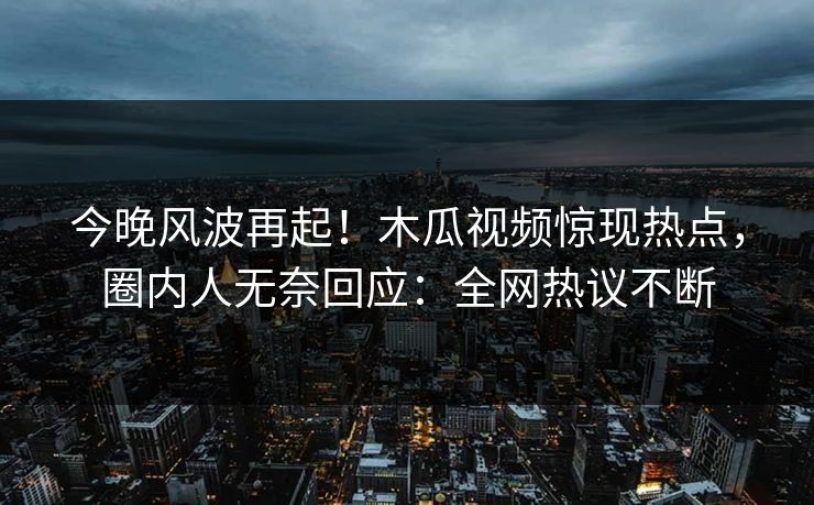 今晚风波再起！木瓜视频惊现热点，圈内人无奈回应：全网热议不断