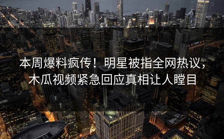 本周爆料疯传！明星被指全网热议，木瓜视频紧急回应真相让人瞠目