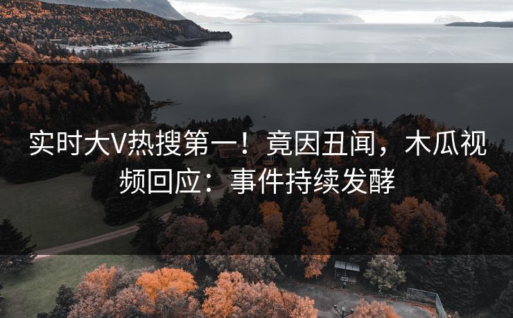 实时大V热搜第一！竟因丑闻，木瓜视频回应：事件持续发酵