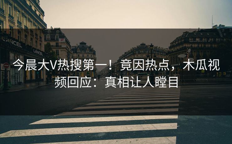 今晨大V热搜第一！竟因热点，木瓜视频回应：真相让人瞠目