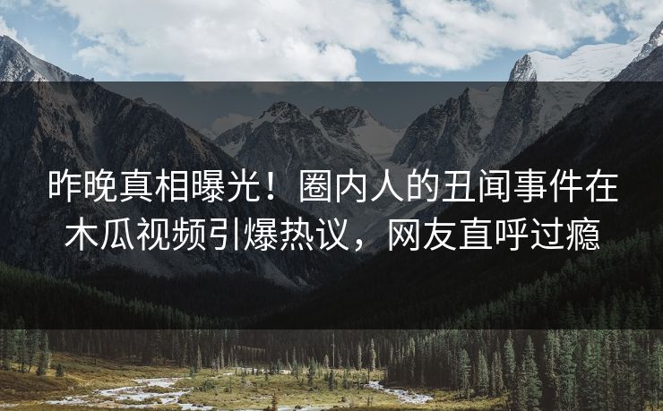 昨晚真相曝光！圈内人的丑闻事件在木瓜视频引爆热议，网友直呼过瘾