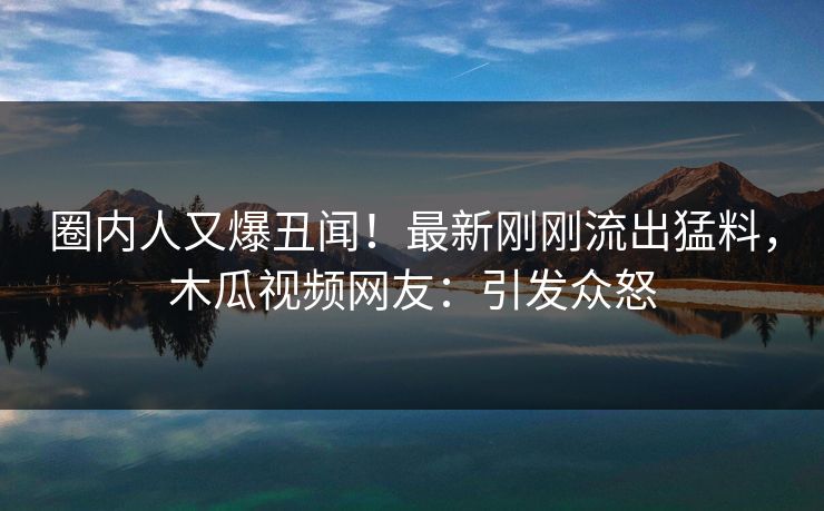圈内人又爆丑闻！最新刚刚流出猛料，木瓜视频网友：引发众怒