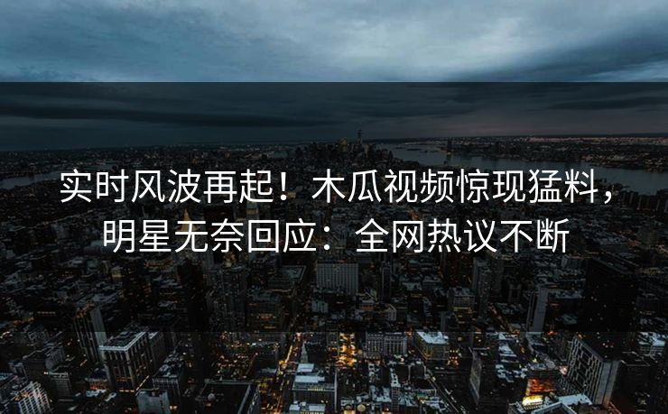 实时风波再起！木瓜视频惊现猛料，明星无奈回应：全网热议不断
