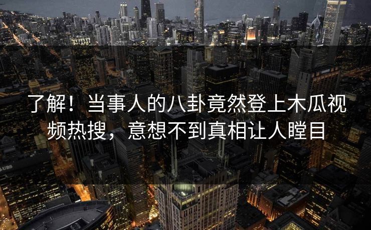 了解！当事人的八卦竟然登上木瓜视频热搜，意想不到真相让人瞠目