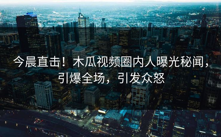 今晨直击！木瓜视频圈内人曝光秘闻，引爆全场，引发众怒