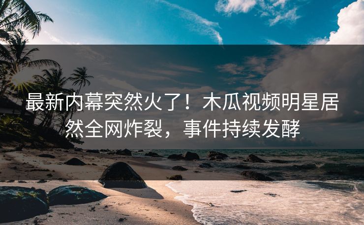 最新内幕突然火了！木瓜视频明星居然全网炸裂，事件持续发酵