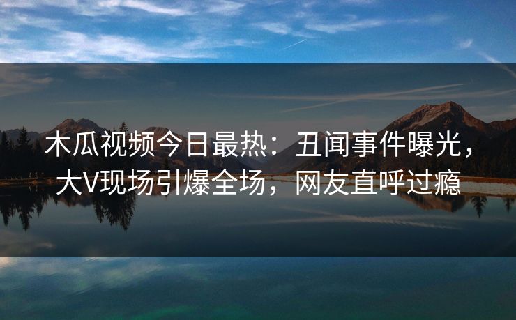 木瓜视频今日最热：丑闻事件曝光，大V现场引爆全场，网友直呼过瘾