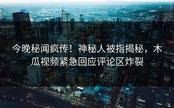 今晚秘闻疯传！神秘人被指揭秘，木瓜视频紧急回应评论区炸裂