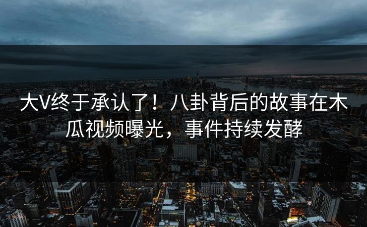 大V终于承认了！八卦背后的故事在木瓜视频曝光，事件持续发酵