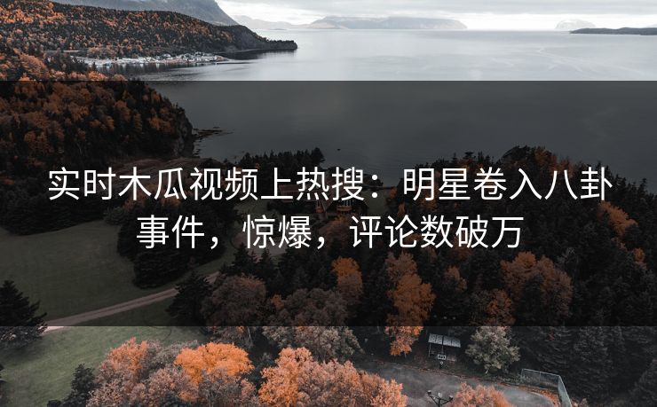 实时木瓜视频上热搜：明星卷入八卦事件，惊爆，评论数破万