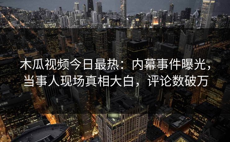 木瓜视频今日最热：内幕事件曝光，当事人现场真相大白，评论数破万