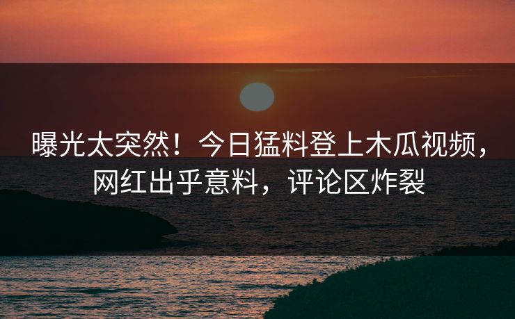 曝光太突然！今日猛料登上木瓜视频，网红出乎意料，评论区炸裂