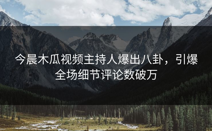 今晨木瓜视频主持人爆出八卦，引爆全场细节评论数破万