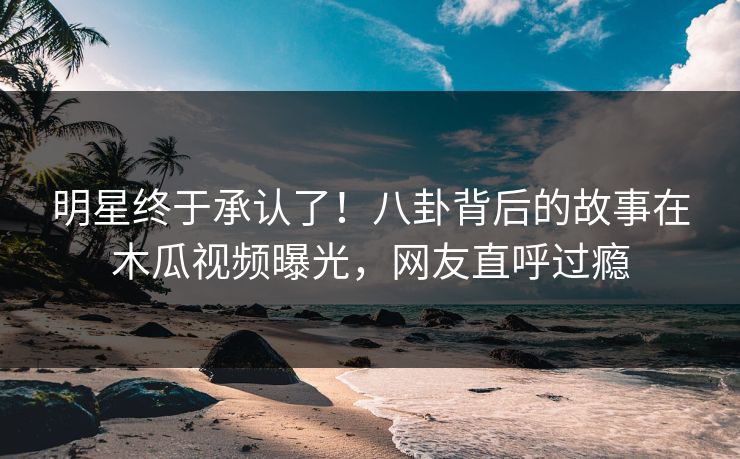 明星终于承认了！八卦背后的故事在木瓜视频曝光，网友直呼过瘾