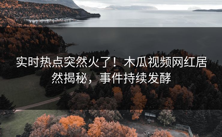 实时热点突然火了！木瓜视频网红居然揭秘，事件持续发酵