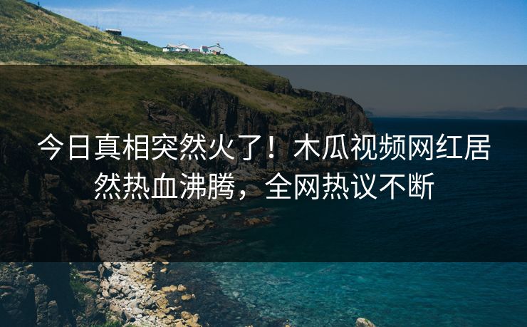 今日真相突然火了！木瓜视频网红居然热血沸腾，全网热议不断