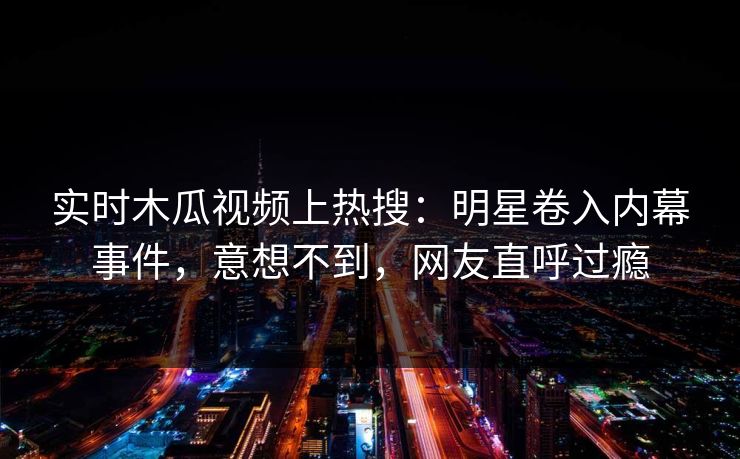 实时木瓜视频上热搜：明星卷入内幕事件，意想不到，网友直呼过瘾