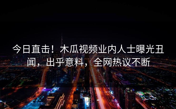 今日直击！木瓜视频业内人士曝光丑闻，出乎意料，全网热议不断