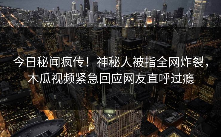 今日秘闻疯传！神秘人被指全网炸裂，木瓜视频紧急回应网友直呼过瘾