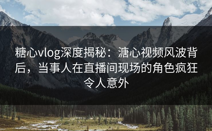 糖心vlog深度揭秘：溏心视频风波背后，当事人在直播间现场的角色疯狂令人意外