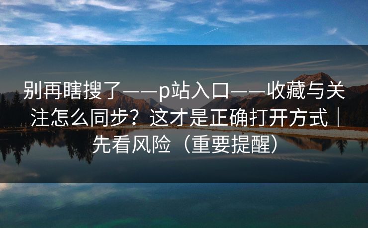 别再瞎搜了——p站入口——收藏与关注怎么同步?这才是正确打开方式|先看风险(重要提醒)
