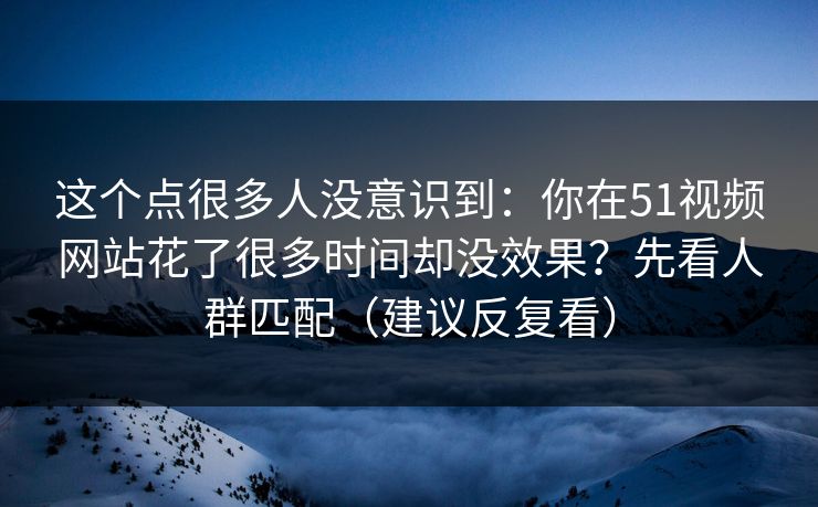 这个点很多人没意识到:你在51视频网站花了很多时间却没效果?先看人群匹配(建议反复看)
