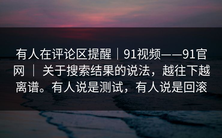 有人在评论区提醒|91视频——91官网 | 关于搜索结果的说法,越往下越离谱。有人说是测试,有人说是回滚