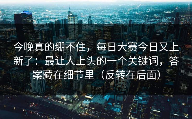 今晚真的绷不住，每日大赛今日又上新了：最让人上头的一个关键词，答案藏在细节里（反转在后面）